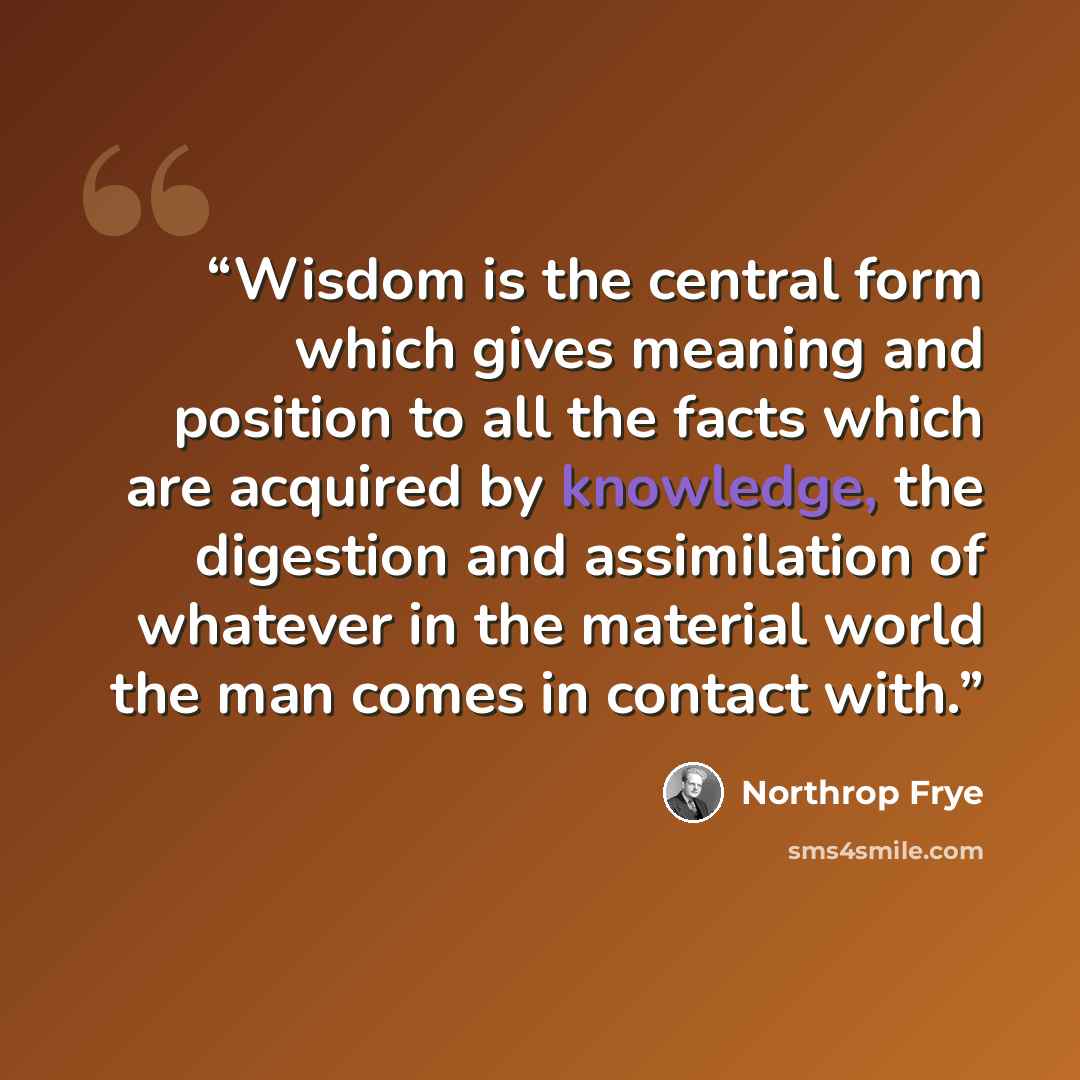 “Wisdom is the central form which gives meaning and position to all the facts which are acquired by knowledge, the digestion and assimilation of whatever in the material world the man comes in contact with.” quote by Northrop Frye