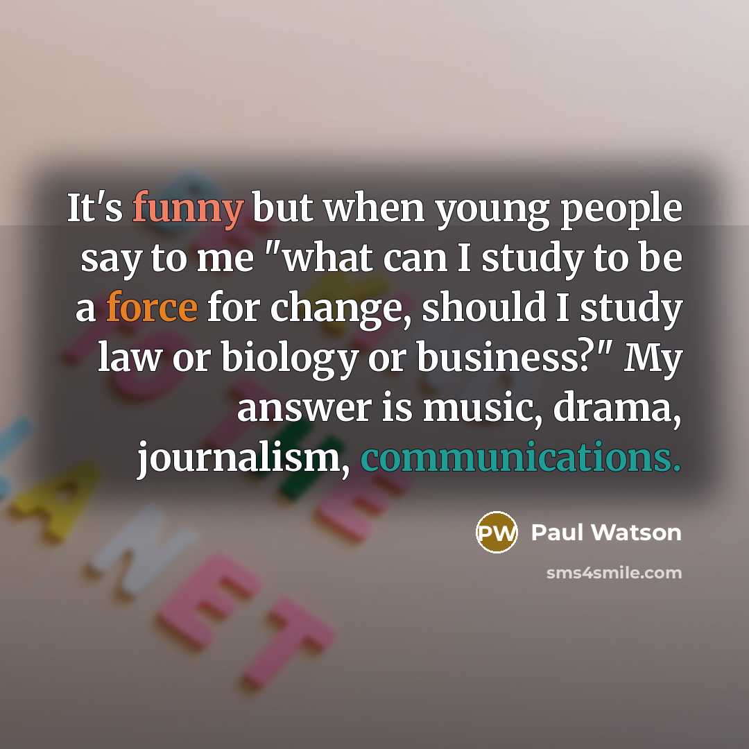 “It's funny but when young people say to me "what can I study to be a force for change, should I study law or biology or business?" My answer is music, drama, journalism, communications.” quote by Paul Watson