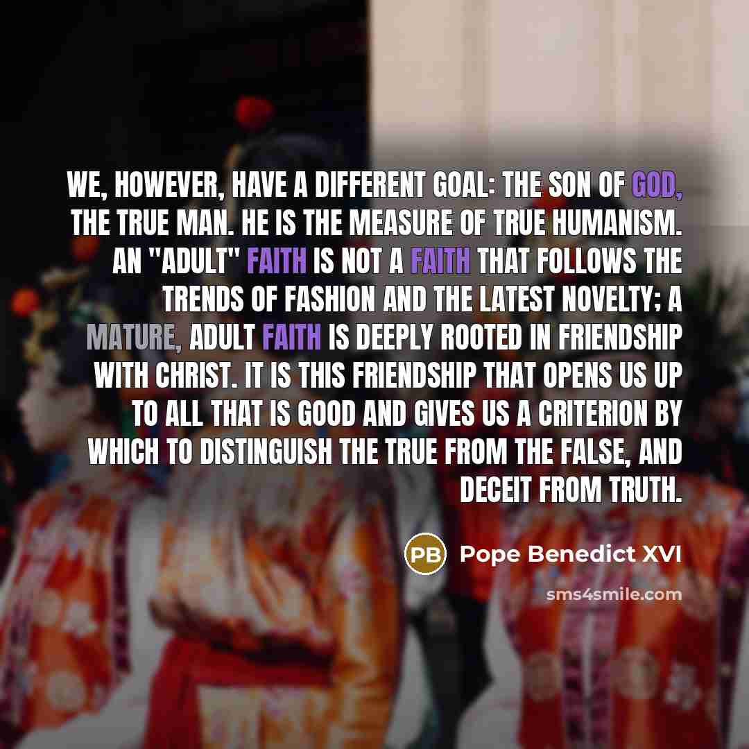 “We, however, have a different goal: the Son of God, the true man. He is the measure of true humanism. An "adult" faith is not a faith that follows the trends of fashion and the latest novelty; a mature, adult faith is deeply rooted in friendship with Christ. It is this friendship that opens us up…” quote by Pope Benedict XVI