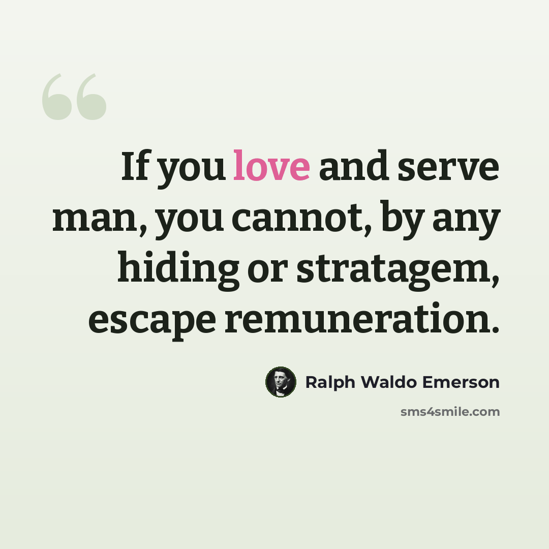 “If you love and serve man, you cannot, by any hiding or stratagem, escape remuneration.” quote by Ralph Waldo Emerson
