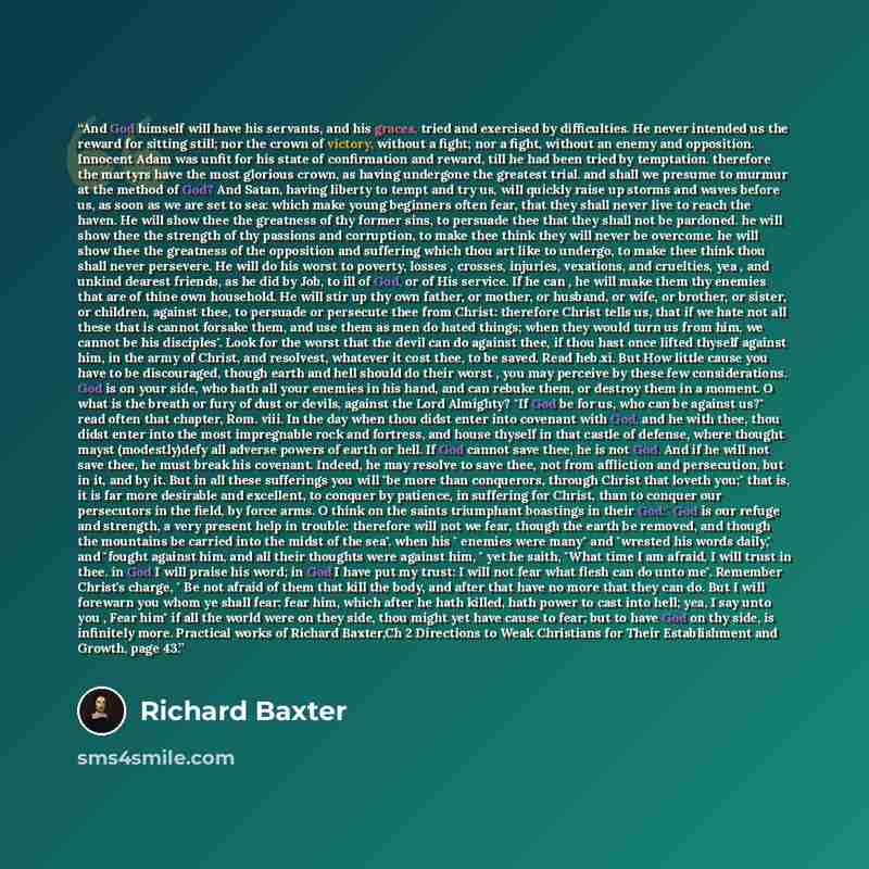 “And God himself will have his servants, and his graces, tried and exercised by difficulties. He never intended us the reward for sitting still; nor the crown of victory, without a fight; nor a fight, without an enemy and opposition. Innocent Adam was unfit for his state of confirmation and reward…” quote by Richard Baxter