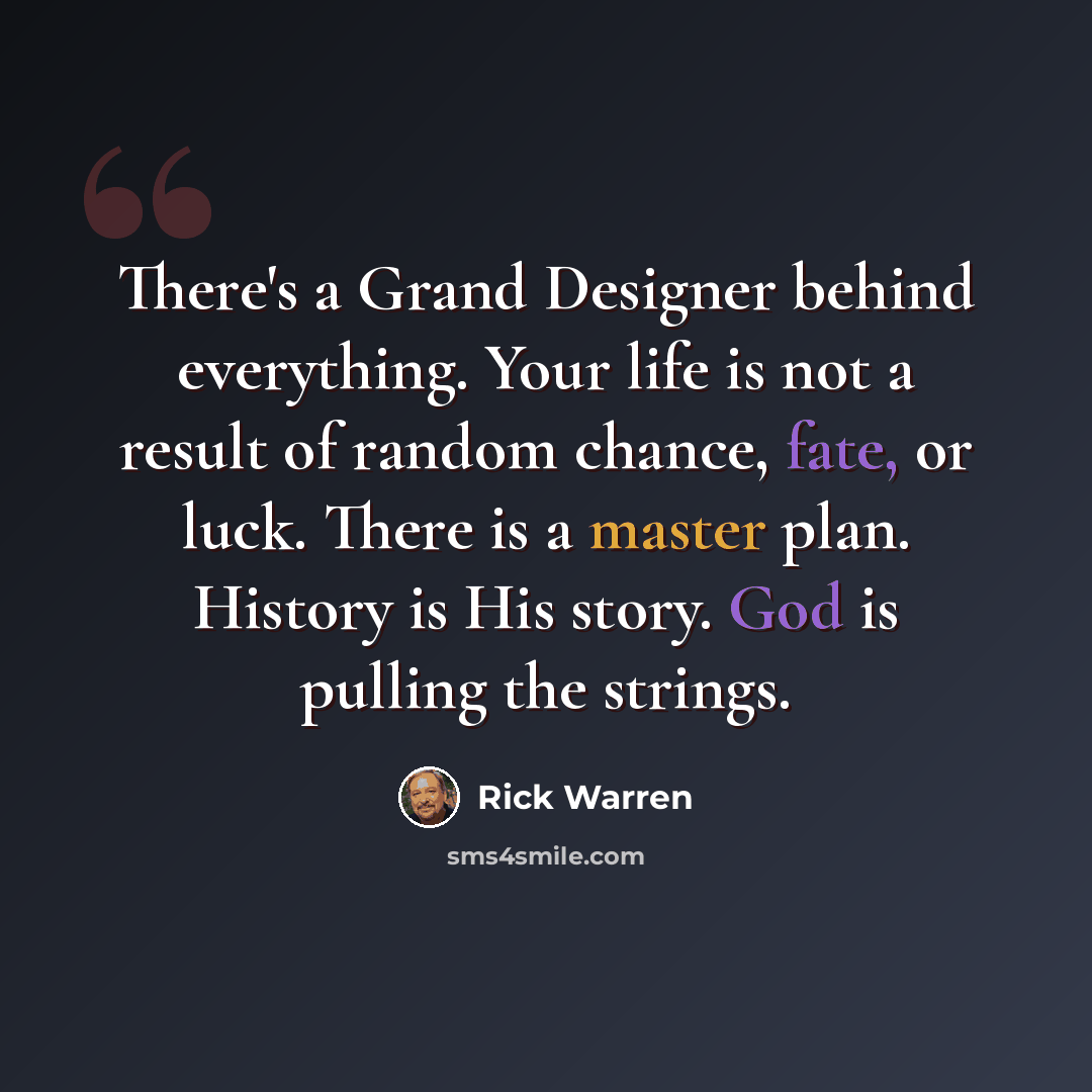 “There's a Grand Designer behind everything. Your life is not a result of random chance, fate, or luck. There is a master plan. History is His story. God is pulling the strings.” quote by Rick Warren