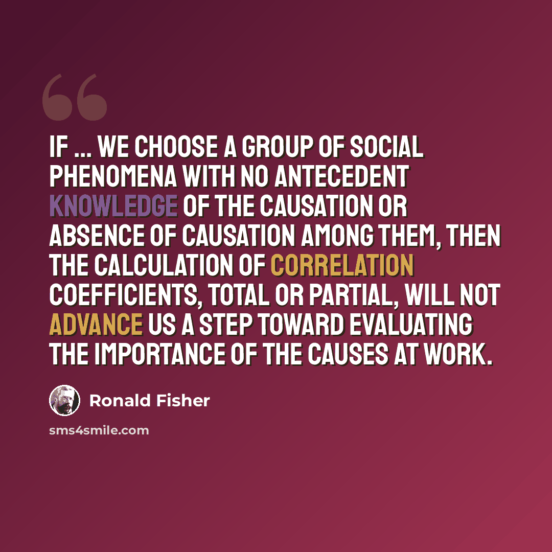“If ... we choose a group of social phenomena with no antecedent knowledge of the causation or absence of causation among them, then the calculation of correlation coefficients, total or partial, will not advance us a step toward evaluating the importance of the causes at work.” quote by Ronald Fisher