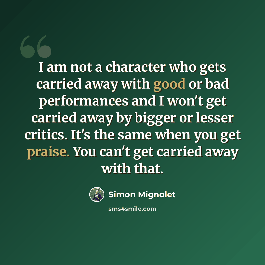 “I am not a character who gets carried away with good or bad performances and I won't get carried away by bigger or lesser critics. It's the same when you get praise. You can't get carried away with that.” quote by Simon Mignolet