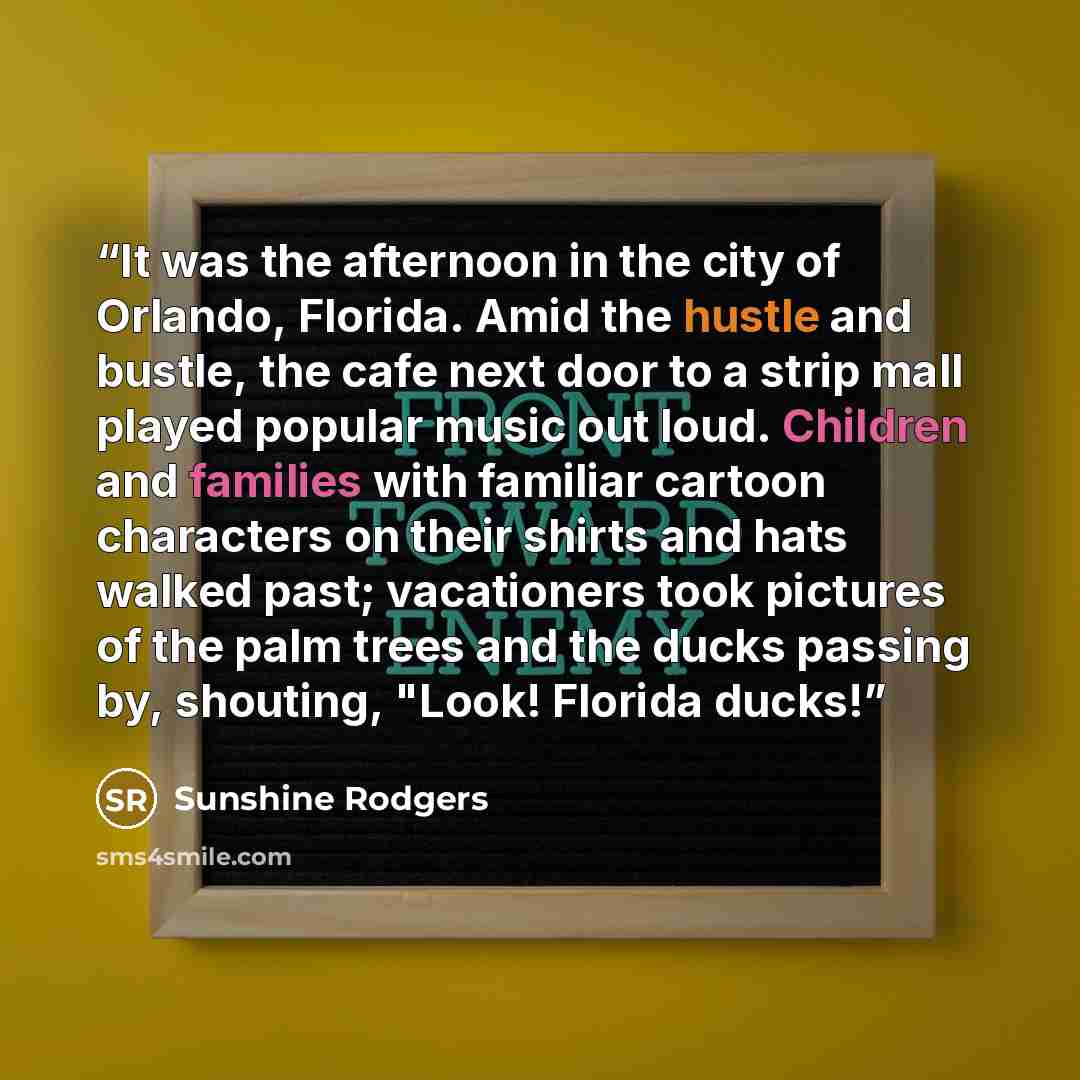 “It was the afternoon in the city of Orlando, Florida. Amid the hustle and bustle, the cafe next door to a strip mall played popular music out loud. Children and families with familiar cartoon characters on their shirts and hats walked past; vacationers took pictures of the palm trees and the ducks…” quote by Sunshine Rodgers