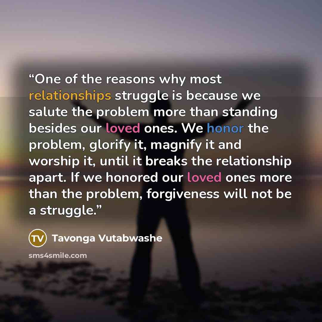 “One of the reasons why most relationships struggle is because we salute the problem more than standing besides our loved ones. We honor the problem, glorify it, magnify it and worship it, until it breaks the relationship apart. If we honored our loved ones more than the problem, forgiveness will…” quote by Tavonga Vutabwashe