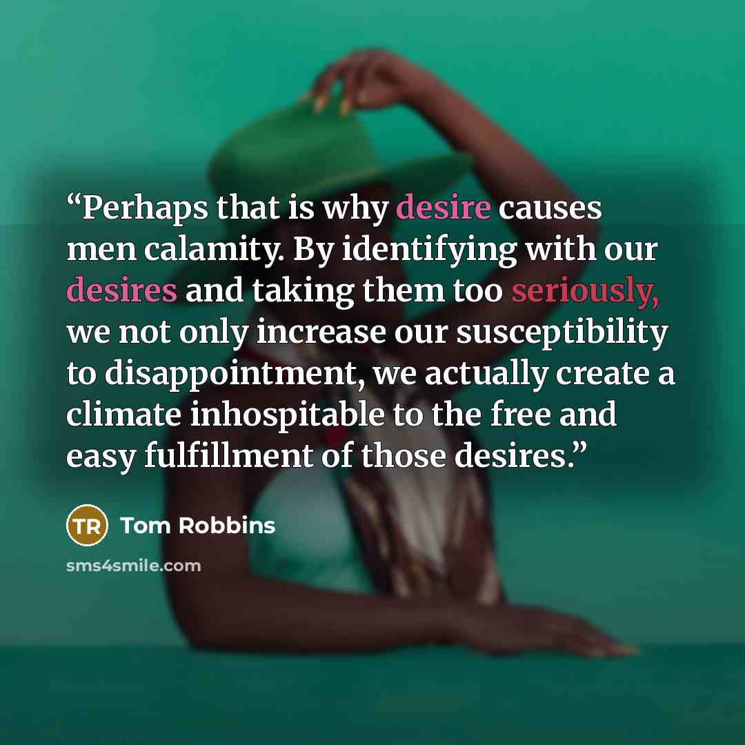 “Perhaps that is why desire causes men calamity. By identifying with our desires and taking them too seriously, we not only increase our susceptibility to disappointment, we actually create a climate inhospitable to the free and easy fulfillment of those desires.” quote by Tom Robbins