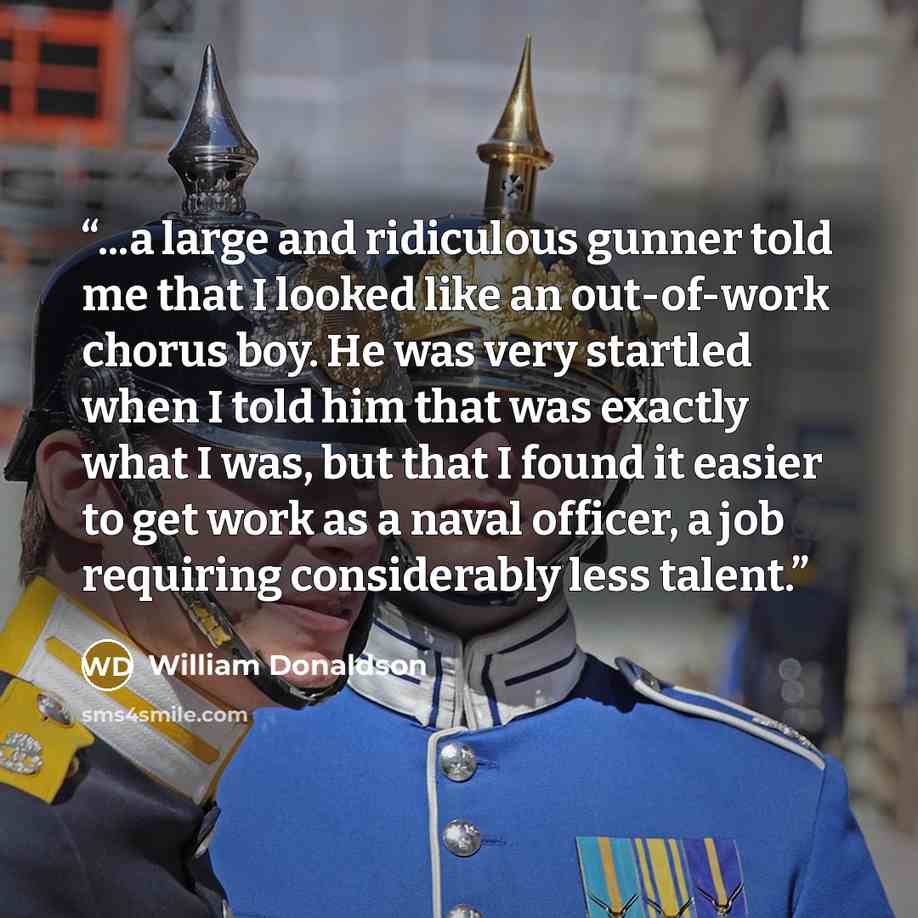 “...a large and ridiculous gunner told me that I looked like an out-of-work chorus boy. He was very startled when I told him that was exactly what I was, but that I found it easier to get work as a naval officer, a job requiring considerably less talent.” quote by william donaldson
