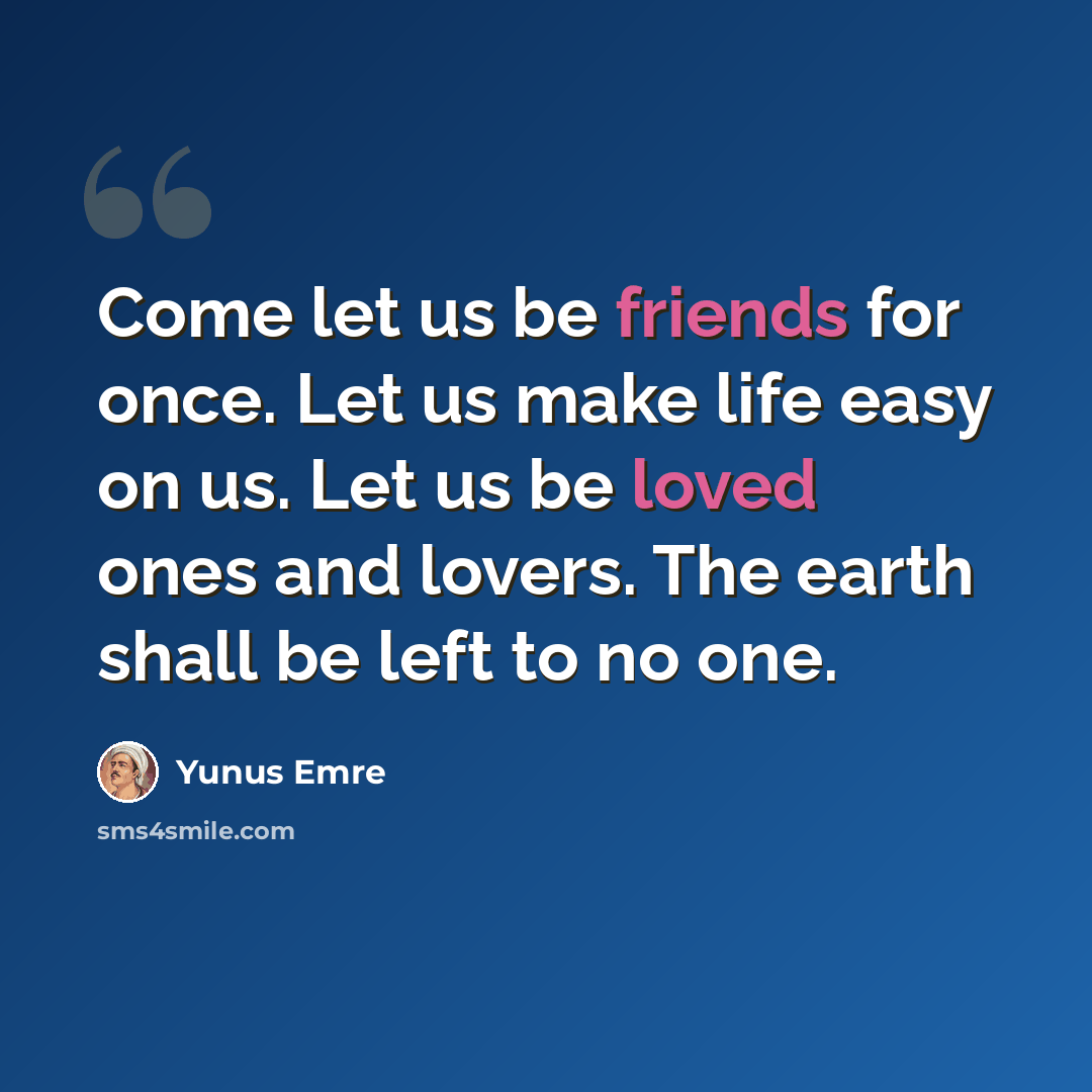 “Come let us be friends for once. Let us make life easy on us. Let us be loved ones and lovers. The earth shall be left to no one.” quote by Yunus Emre