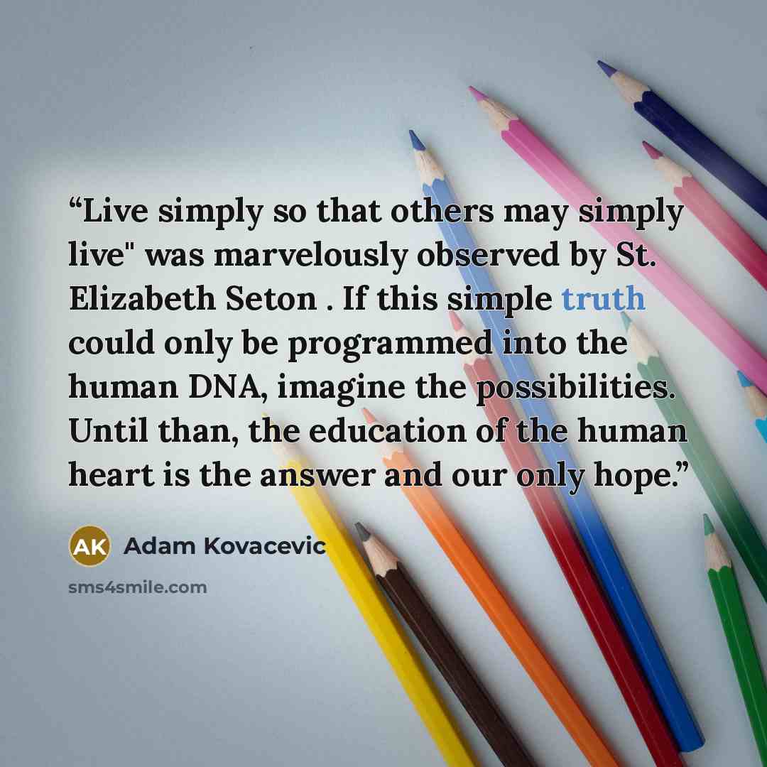 “Live simply so that others may simply live" was marvelously observed by St. Elizabeth Seton . If this simple truth could only be programmed into the human DNA, imagine the possibilities. Until than, the education of the human heart is the answer and our only hope.” quote by Adam Kovacevic