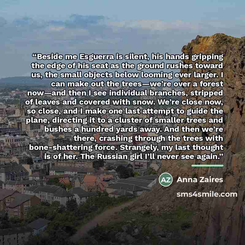 “Beside me Esguerra is silent, his hands gripping the edge of his seat as the ground rushes toward us, the small objects below looming ever larger. I can make out the trees—we’re over a forest now—and then I see individual branches, stripped of leaves and covered with snow. We’re close now, so…” quote by Anna Zaires