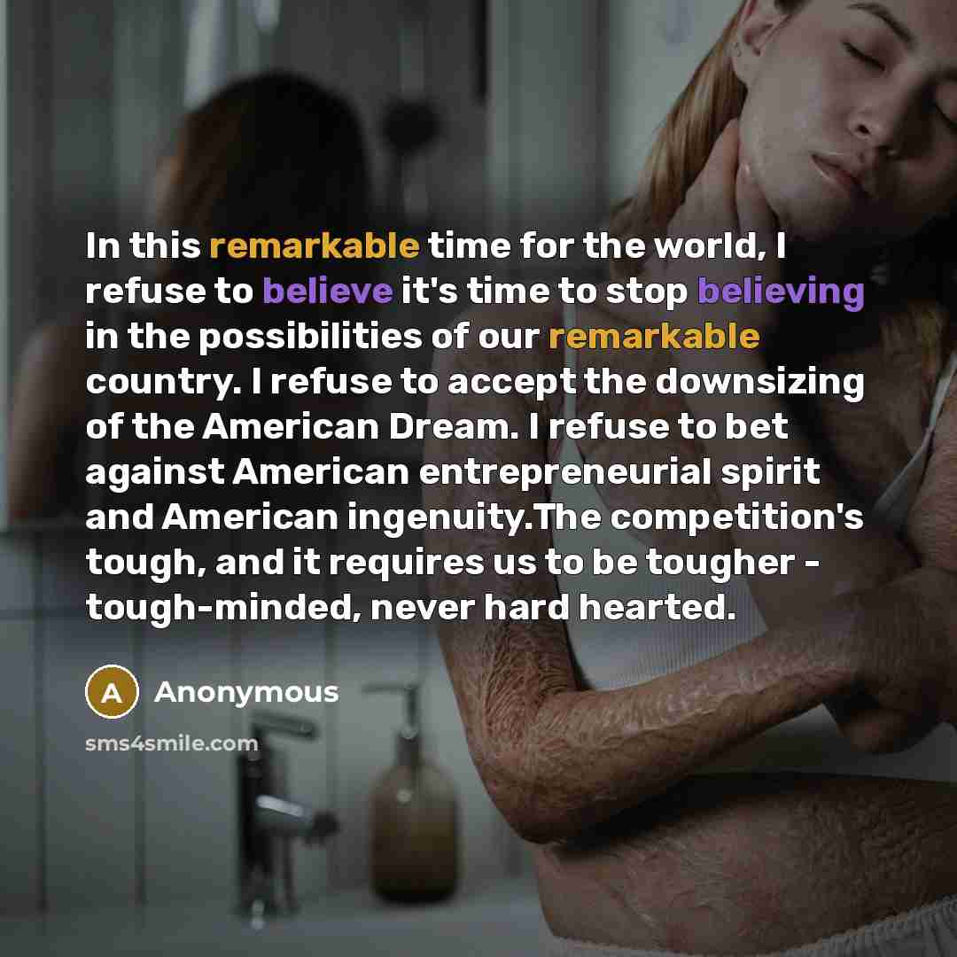 “In this remarkable time for the world, I refuse to believe it's time to stop believing in the possibilities of our remarkable country. I refuse to accept the downsizing of the American Dream. I refuse to bet against American entrepreneurial spirit and American ingenuity.The competition's tough…” quote by Anonymous