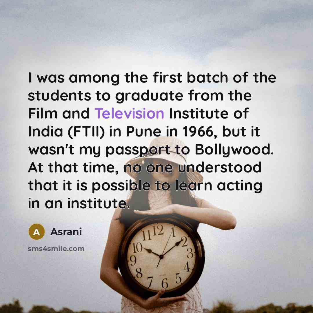 “I was among the first batch of the students to graduate from the Film and Television Institute of India (FTII) in Pune in 1966, but it wasn't my passport to Bollywood. At that time, no one understood that it is possible to learn acting in an institute.” quote by Asrani