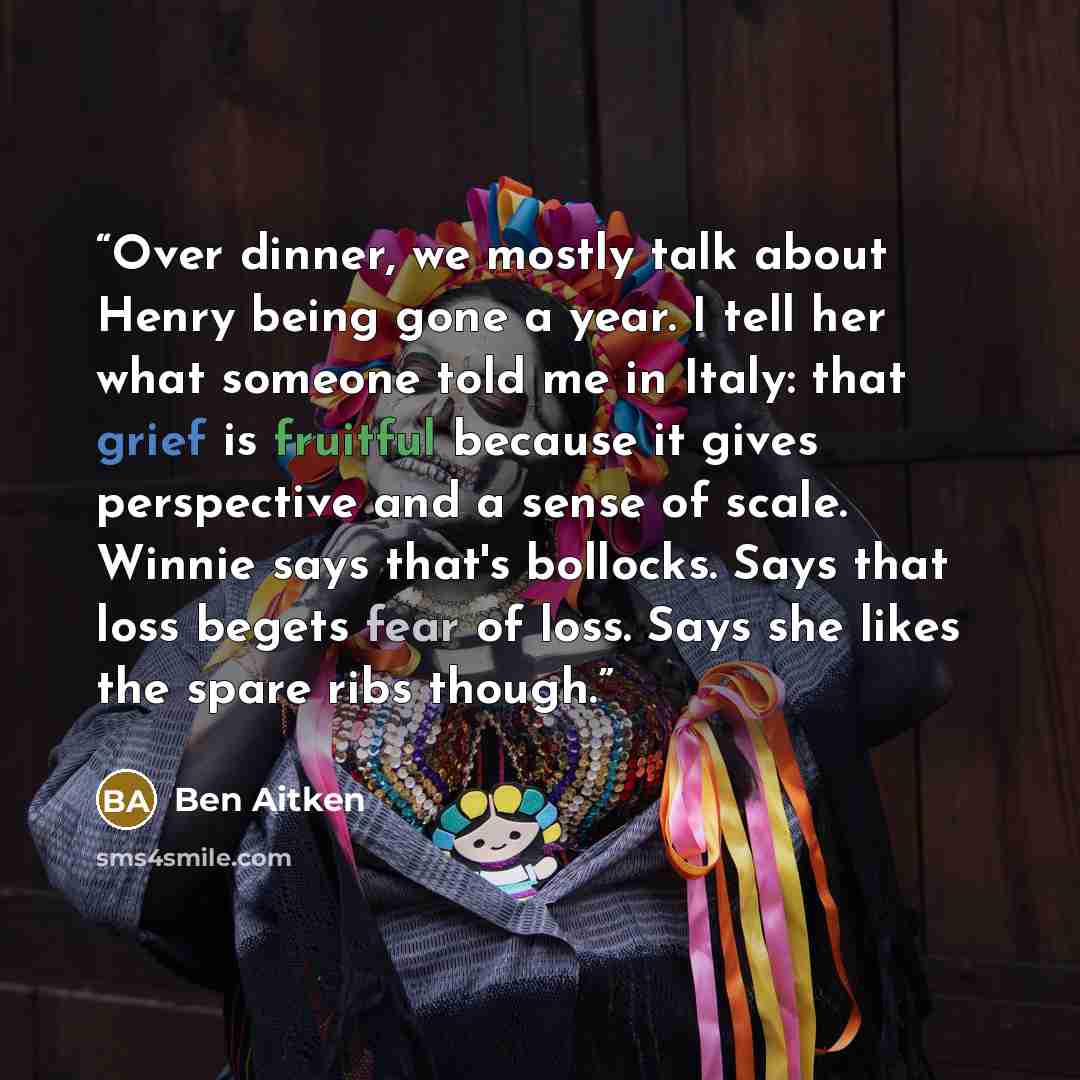 “Over dinner, we mostly talk about Henry being gone a year. I tell her what someone told me in Italy: that grief is fruitful because it gives perspective and a sense of scale. Winnie says that's bollocks. Says that loss begets fear of loss. Says she likes the spare ribs though.” quote by Ben Aitken
