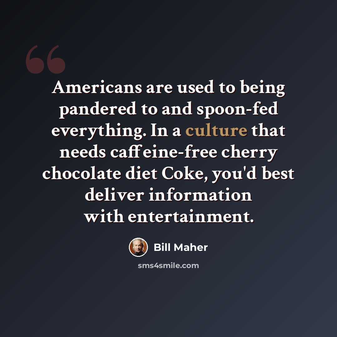 “Americans are used to being pandered to and spoon-fed everything. In a culture that needs caffeine-free cherry chocolate diet Coke, you'd best deliver information with entertainment.” quote by Bill Maher