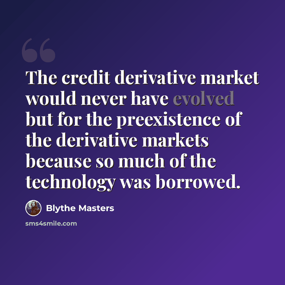 “The credit derivative market would never have evolved but for the preexistence of the derivative markets because so much of the technology was borrowed.” quote by Blythe Masters