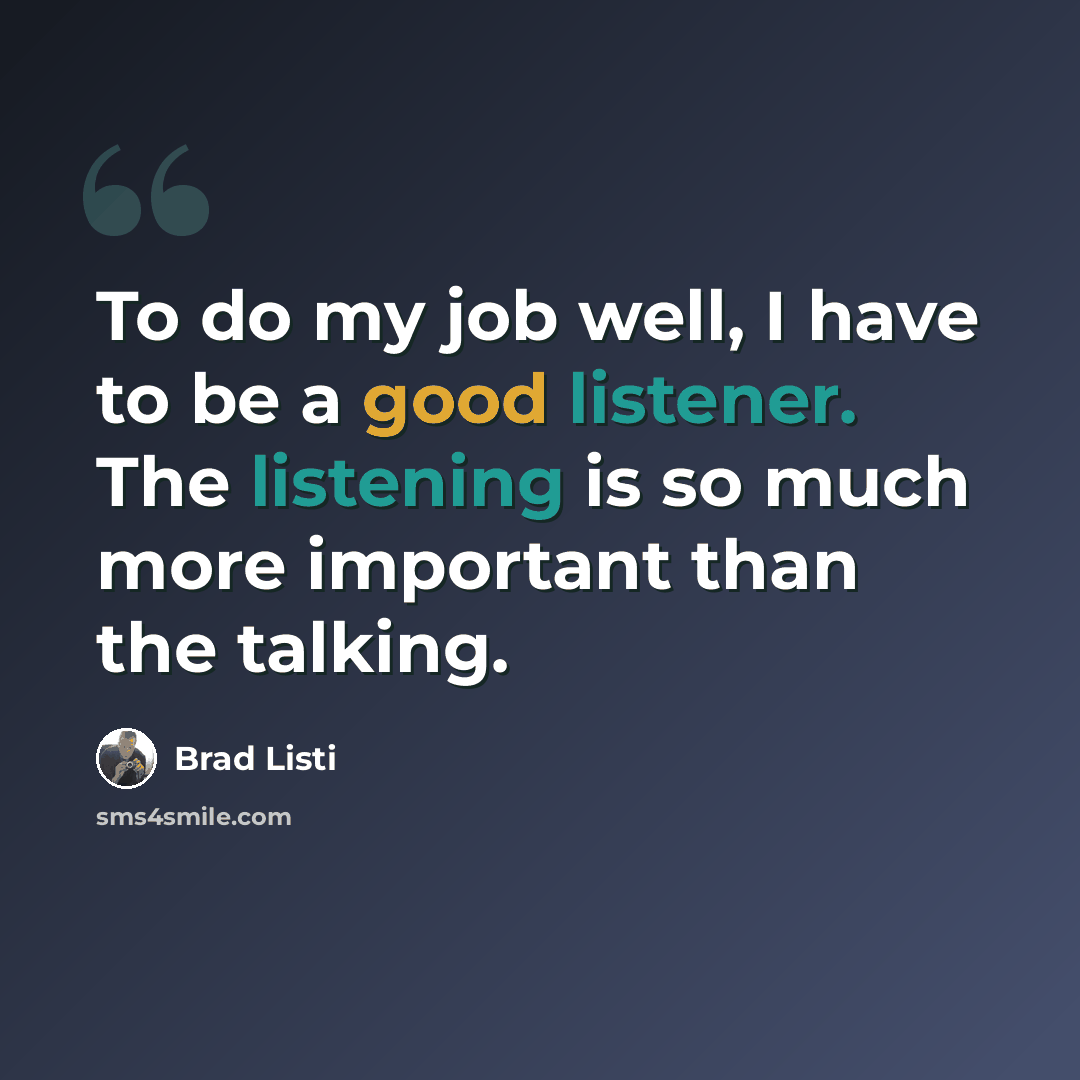 “To do my job well, I have to be a good listener. The listening is so much more important than the talking.” quote by Brad Listi