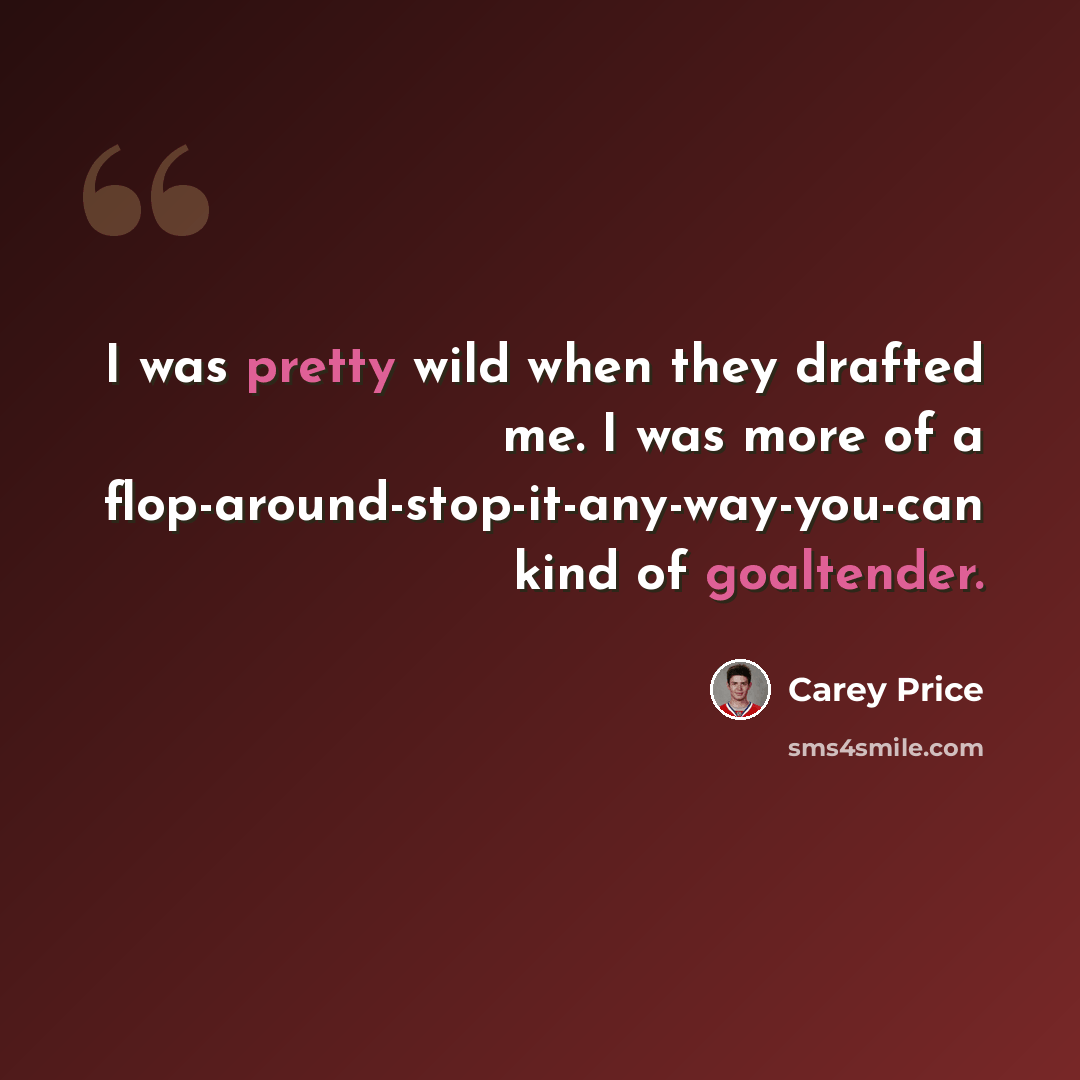 “I was pretty wild when they drafted me. I was more of a flop-around-stop-it-any-way-you-can kind of goaltender.” quote by Carey Price