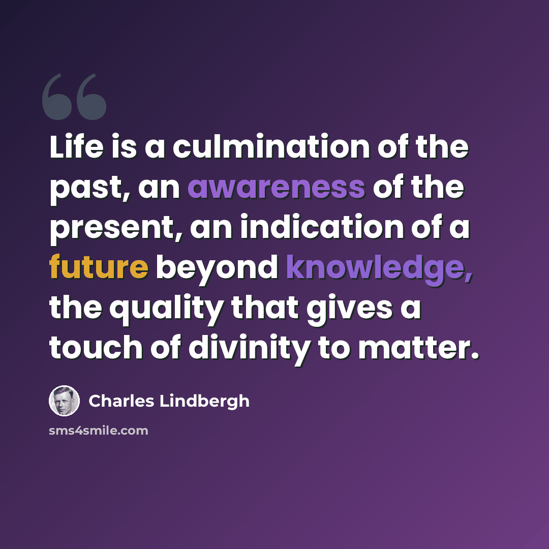 “Life is a culmination of the past, an awareness of the present, an indication of a future beyond knowledge, the quality that gives a touch of divinity to matter.” quote by Charles Lindbergh