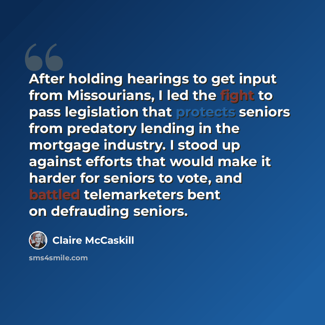 “After holding hearings to get input from Missourians, I led the fight to pass legislation that protects seniors from predatory lending in the mortgage industry. I stood up against efforts that would make it harder for seniors to vote, and battled telemarketers bent on defrauding seniors.” quote by Claire McCaskill