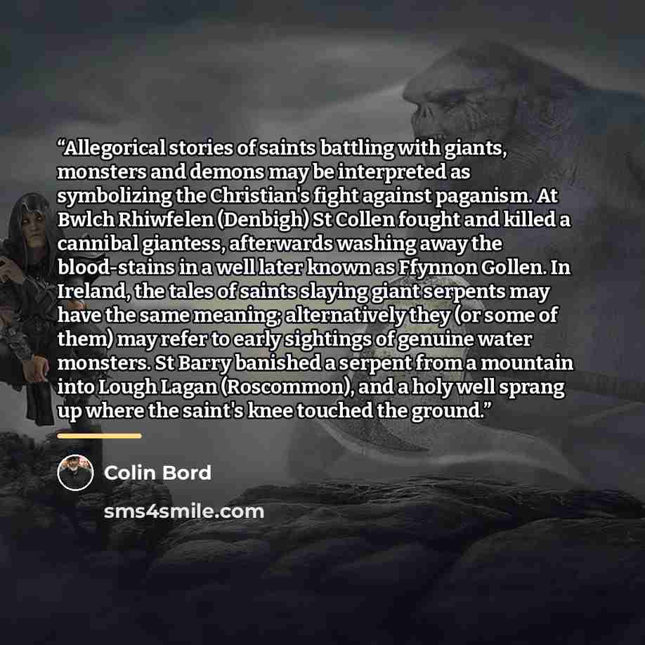 “Allegorical stories of saints battling with giants, monsters and demons may be interpreted as symbolizing the Christian's fight against paganism. At Bwlch Rhiwfelen (Denbigh) St Collen fought and killed a cannibal giantess, afterwards washing away the blood-stains in a well later known as Ffynnon…” quote by Colin Bord