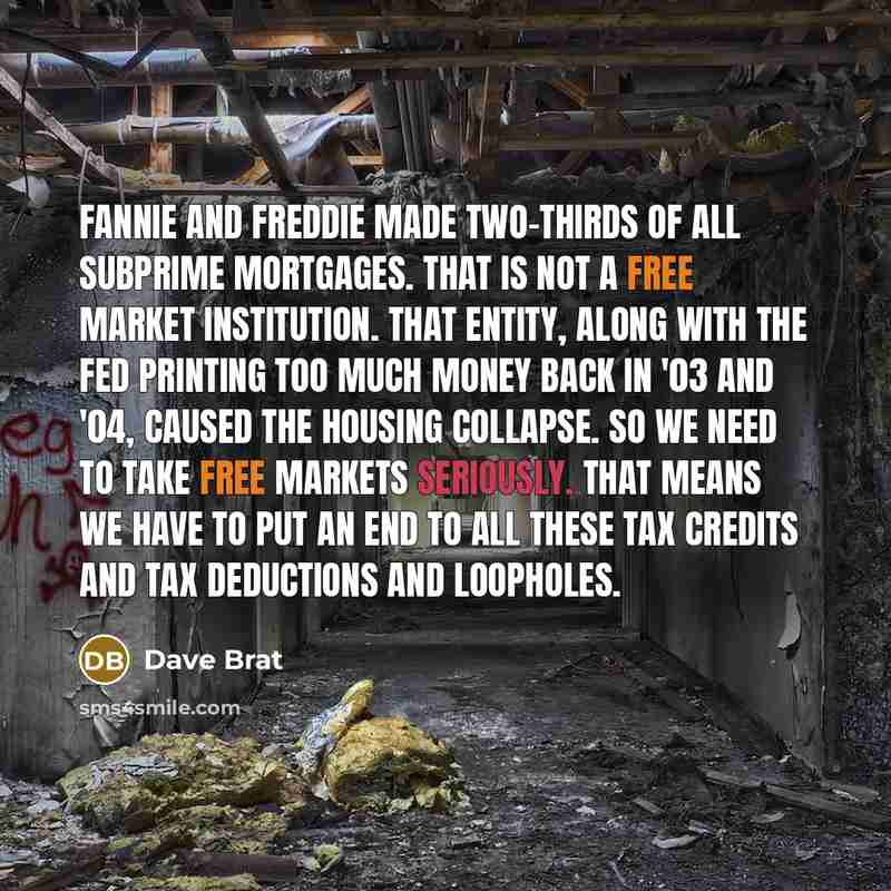“Fannie and Freddie made two-thirds of all subprime mortgages. That is not a free market institution. That entity, along with the Fed printing too much money back in '03 and '04, caused the housing collapse. So we need to take free markets seriously. That means we have to put an end to all these…” quote by Dave Brat
