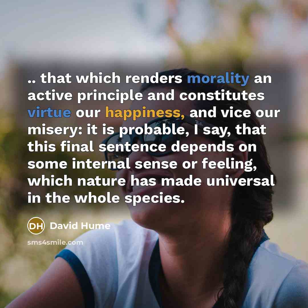 “.. that which renders morality an active principle and constitutes virtue our happiness, and vice our misery: it is probable, I say, that this final sentence depends on some internal sense or feeling, which nature has made universal in the whole species.” quote by David Hume