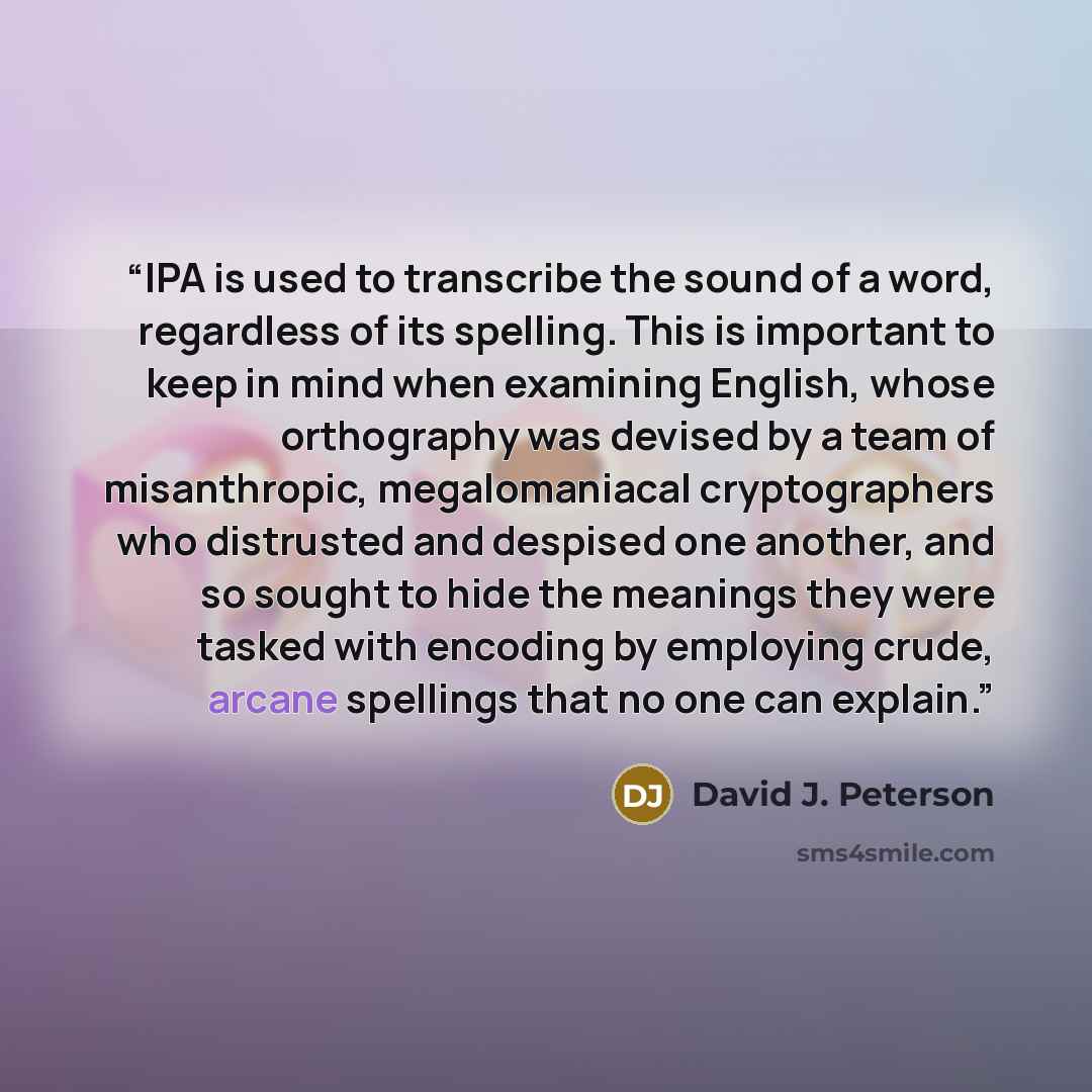 “IPA is used to transcribe the sound of a word, regardless of its spelling. This is important to keep in mind when examining English, whose orthography was devised by a team of misanthropic, megalomaniacal cryptographers who distrusted and despised one another, and so sought to hide the meanings…” quote by David J. Peterson