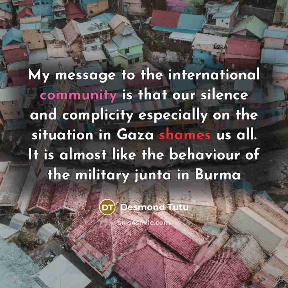 “My message to the international community is that our silence and complicity especially on the situation in Gaza shames us all. It is almost like the behaviour of the military junta in Burma” quote by Desmond Tutu