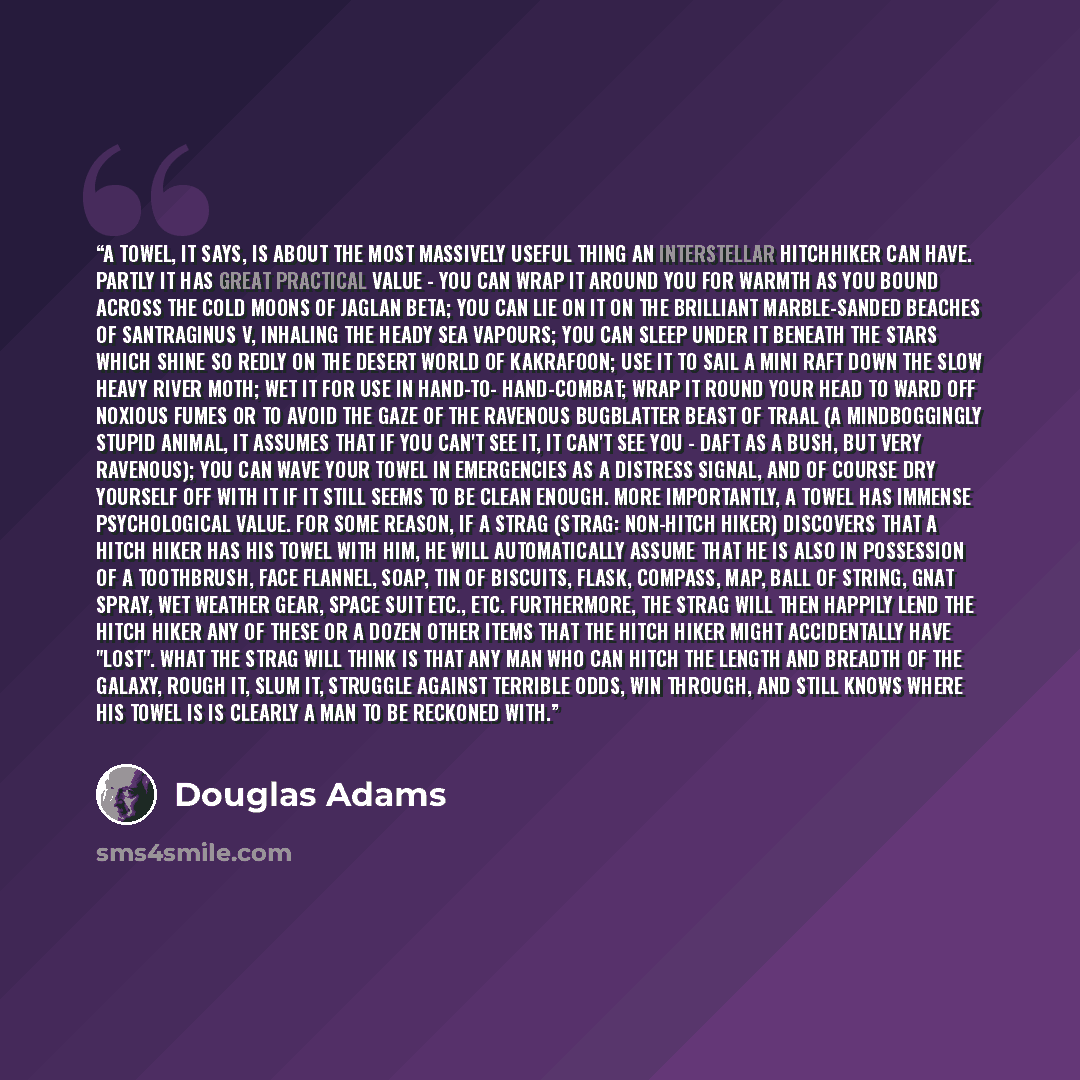 “A towel, it says, is about the most massively useful thing an interstellar hitchhiker can have. Partly it has great practical value - you can wrap it around you for warmth as you bound across the cold moons of Jaglan Beta; you can lie on it on the brilliant marble-sanded beaches of Santraginus V…” quote by Douglas Adams