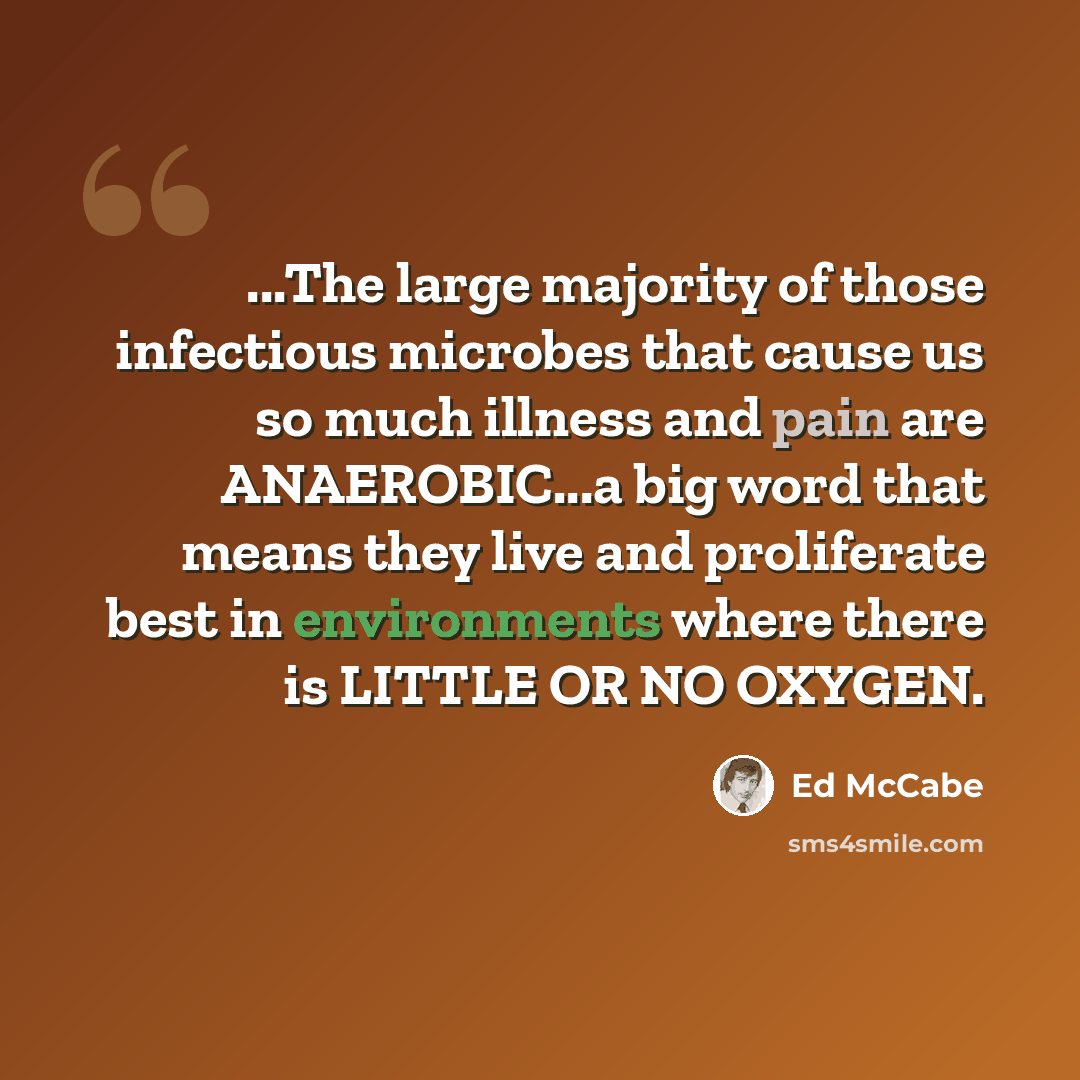 “...The large majority of those infectious microbes that cause us so much illness and pain are ANAEROBIC...a big word that means they live and proliferate best in environments where there is LITTLE OR NO OXYGEN.” quote by Ed McCabe