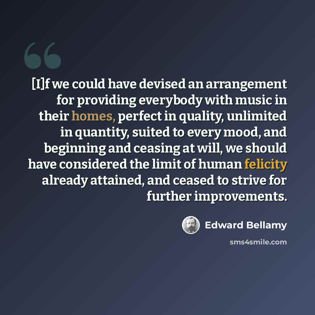 “[I]f we could have devised an arrangement for providing everybody with music in their homes, perfect in quality, unlimited in quantity, suited to every mood, and beginning and ceasing at will, we should have considered the limit of human felicity already attained, and ceased to strive for further…” quote by Edward Bellamy
