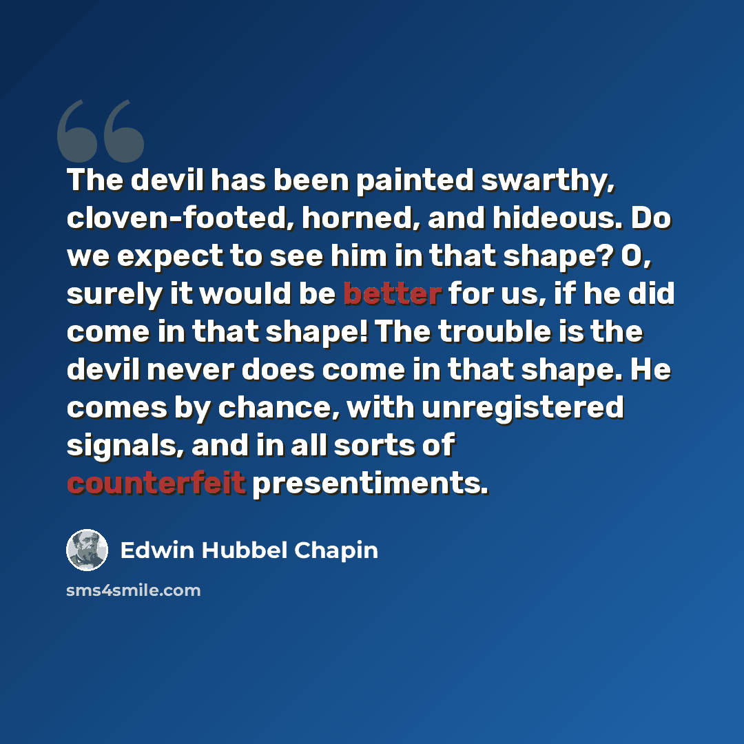 “The devil has been painted swarthy, cloven-footed, horned, and hideous. Do we expect to see him in that shape? O, surely it would be better for us, if he did come in that shape! The trouble is the devil never does come in that shape. He comes by chance, with unregistered signals, and in all sorts…” quote by Edwin Hubbel Chapin