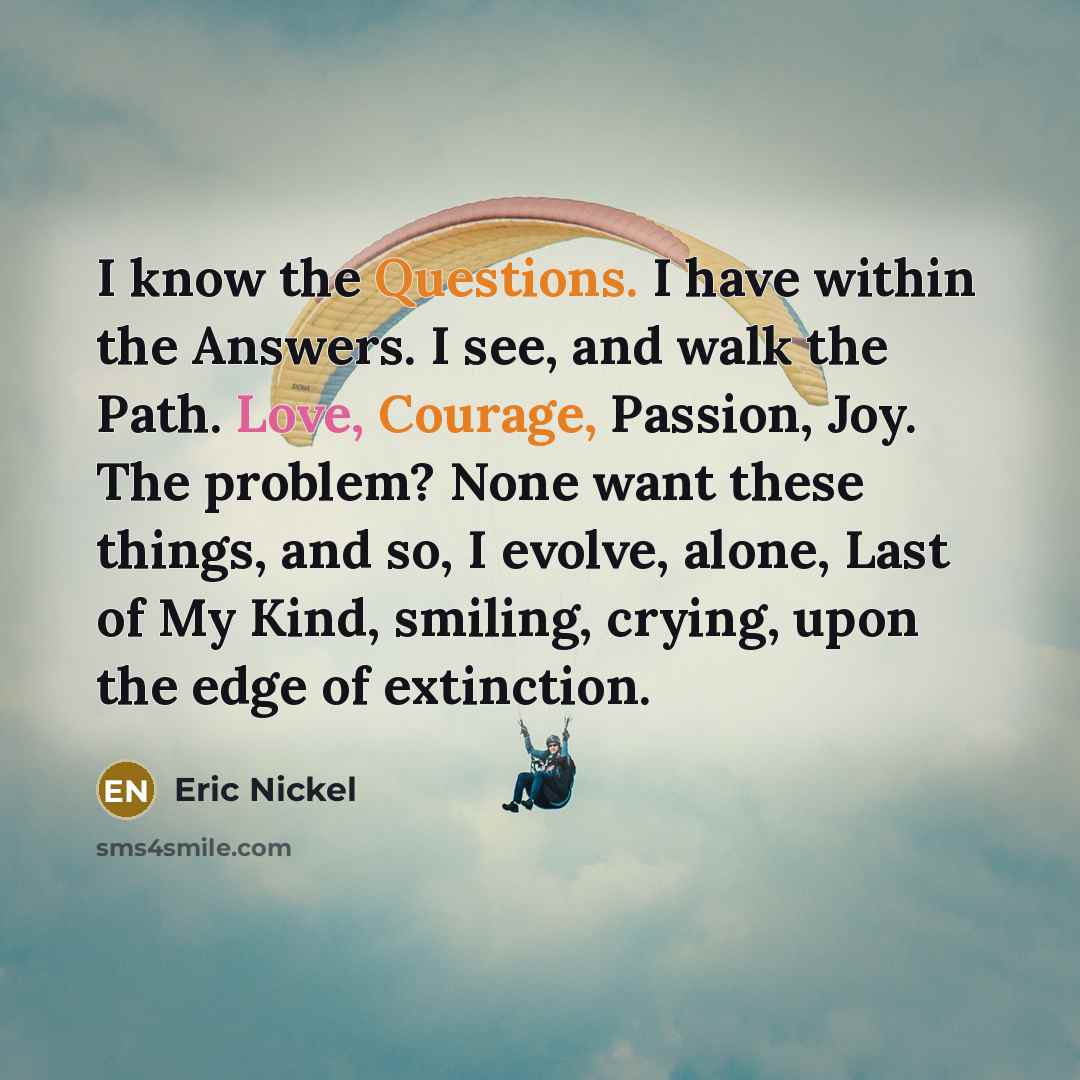 “I know the Questions. I have within the Answers. I see, and walk the Path. Love, Courage, Passion, Joy. The problem? None want these things, and so, I evolve, alone, Last of My Kind, smiling, crying, upon the edge of extinction.” quote by Eric Nickel