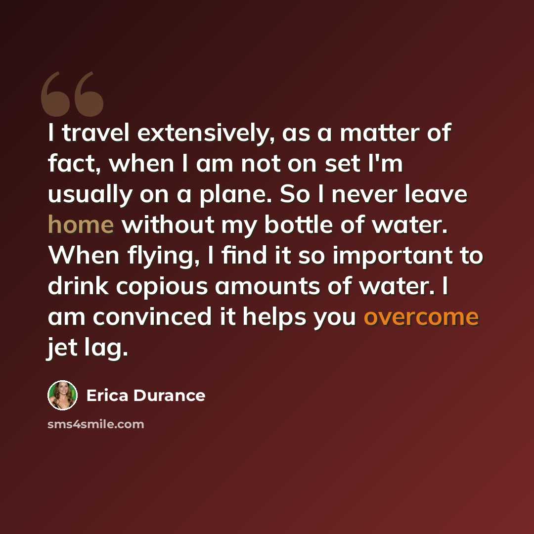 “I travel extensively, as a matter of fact, when I am not on set I'm usually on a plane. So I never leave home without my bottle of water. When flying, I find it so important to drink copious amounts of water. I am convinced it helps you overcome jet lag.” quote by Erica Durance