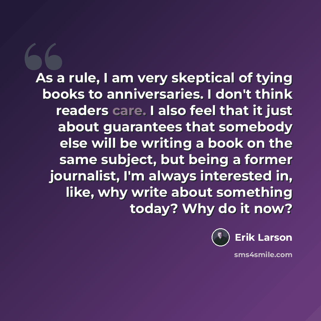 “As a rule, I am very skeptical of tying books to anniversaries. I don't think readers care. I also feel that it just about guarantees that somebody else will be writing a book on the same subject, but being a former journalist, I'm always interested in, like, why write about something today? Why…” quote by Erik Larson