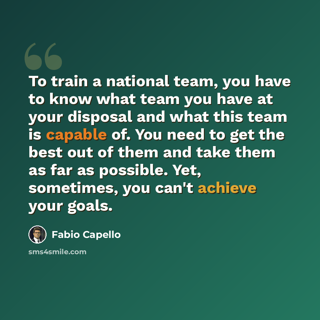 “To train a national team, you have to know what team you have at your disposal and what this team is capable of. You need to get the best out of them and take them as far as possible. Yet, sometimes, you can't achieve your goals.” quote by Fabio Capello