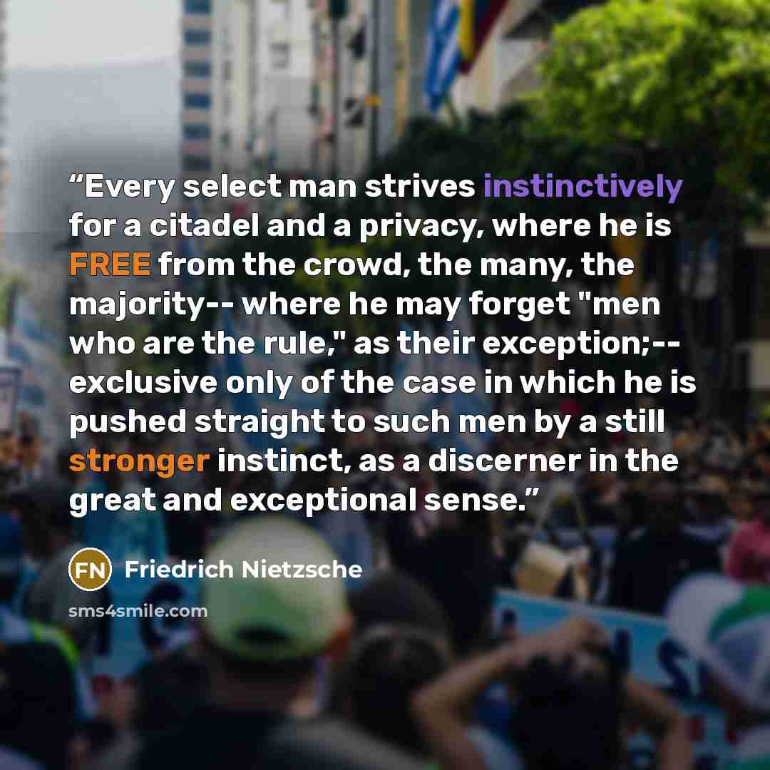 “Every select man strives instinctively for a citadel and a privacy, where he is FREE from the crowd, the many, the majority-- where he may forget "men who are the rule," as their exception;-- exclusive only of the case in which he is pushed straight to such men by a still stronger instinct, as a…” quote by Friedrich Nietzsche