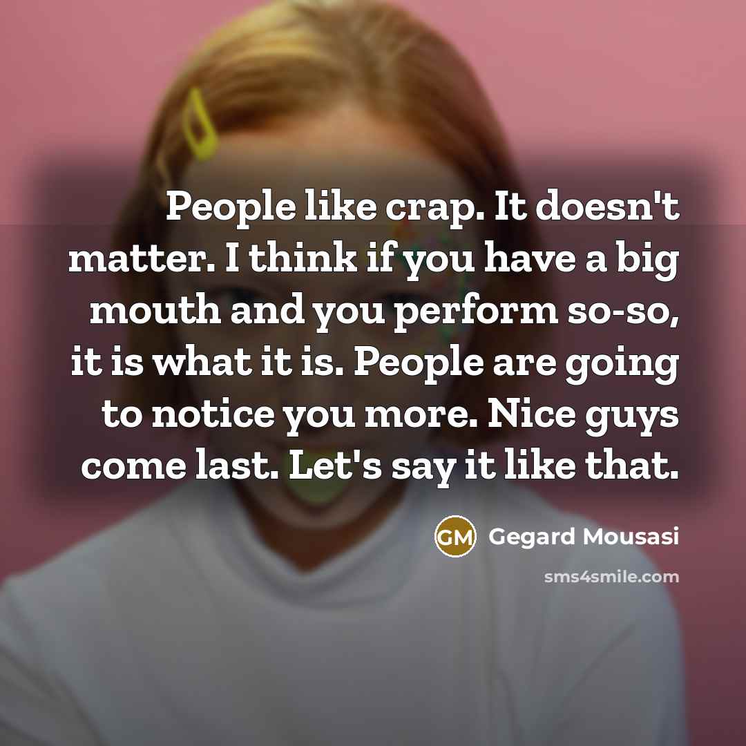 “People like crap. It doesn't matter. I think if you have a big mouth and you perform so-so, it is what it is. People are going to notice you more. Nice guys come last. Let's say it like that.” quote by Gegard Mousasi