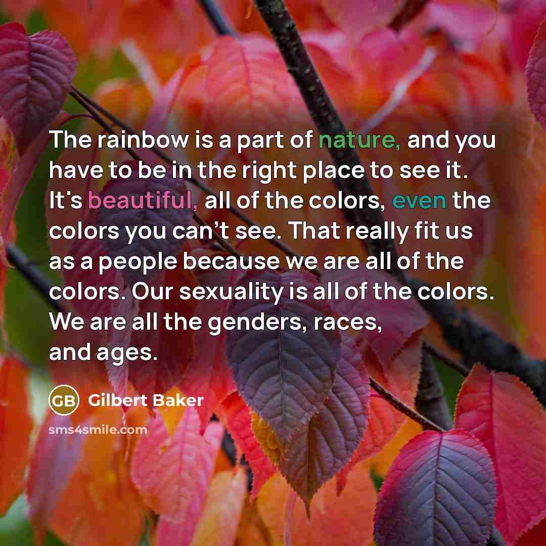 “The rainbow is a part of nature, and you have to be in the right place to see it. It's beautiful, all of the colors, even the colors you can't see. That really fit us as a people because we are all of the colors. Our sexuality is all of the colors. We are all the genders, races, and ages.” quote by Gilbert Baker
