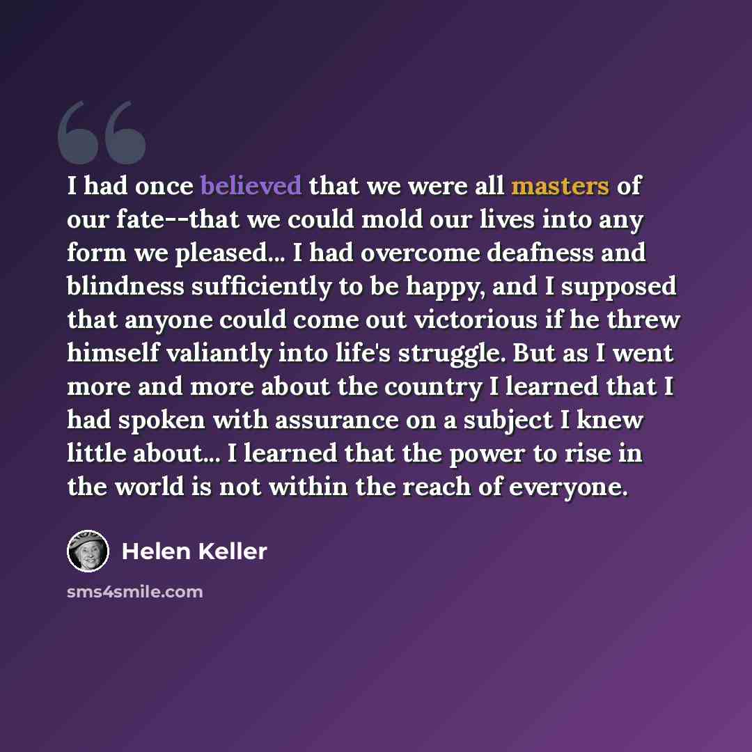 “I had once believed that we were all masters of our fate--that we could mold our lives into any form we pleased... I had overcome deafness and blindness sufficiently to be happy, and I supposed that anyone could come out victorious if he threw himself valiantly into life's struggle. But as I went…” quote by Helen Keller
