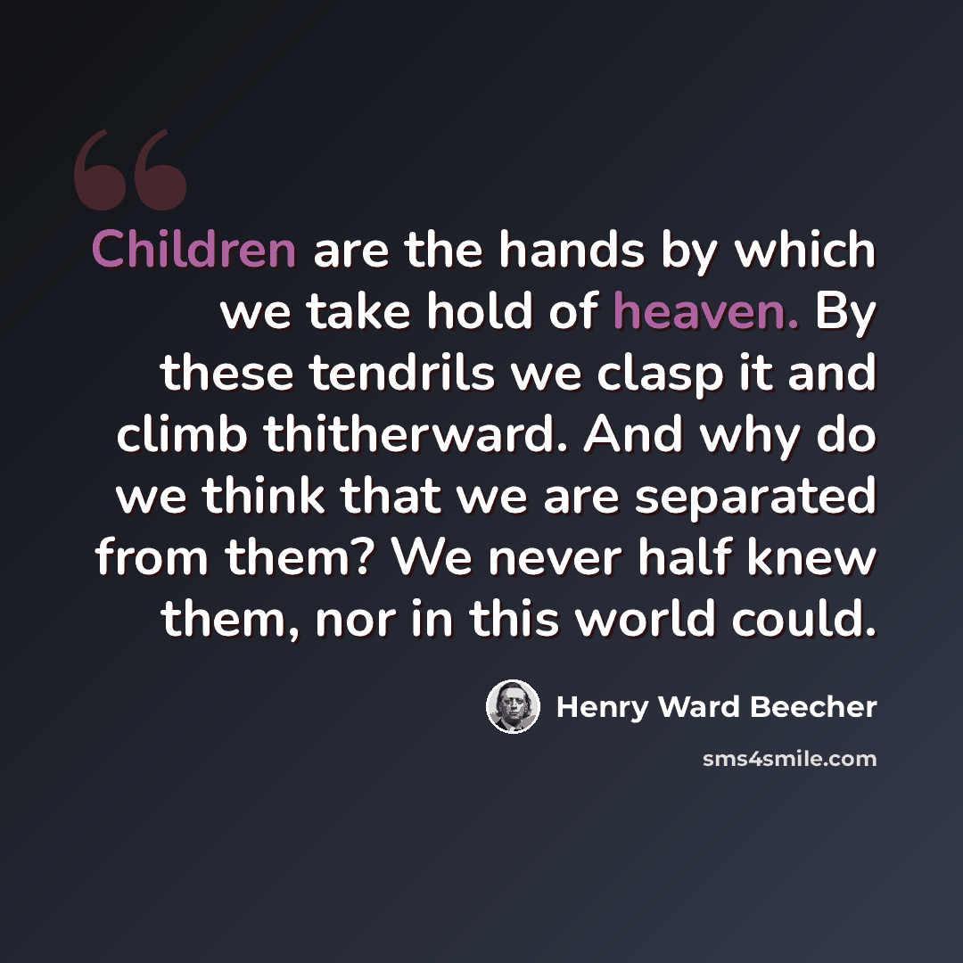 “Children are the hands by which we take hold of heaven. By these tendrils we clasp it and climb thitherward. And why do we think that we are separated from them? We never half knew them, nor in this world could.” quote by Henry Ward Beecher