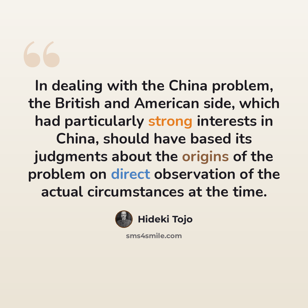 “In dealing with the China problem, the British and American side, which had particularly strong interests in China, should have based its judgments about the origins of the problem on direct observation of the actual circumstances at the time.” quote by Hideki Tojo