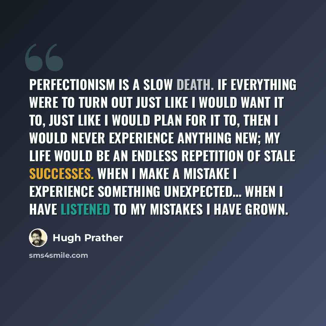 “perfectionism is a slow death. if everything were to turn out just like i would want it to, just like i would plan for it to, then i would never experience anything new; my life would be an endless repetition of stale successes. when i make a mistake i experience something unexpected… when i have…” quote by Hugh Prather
