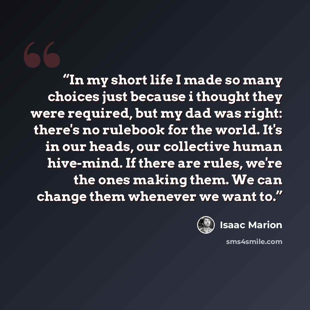 “In my short life I made so many choices just because i thought they were required, but my dad was right: there's no rulebook for the world. It's in our heads, our collective human hive-mind. If there are rules, we're the ones making them. We can change them whenever we want to.” quote by Isaac Marion