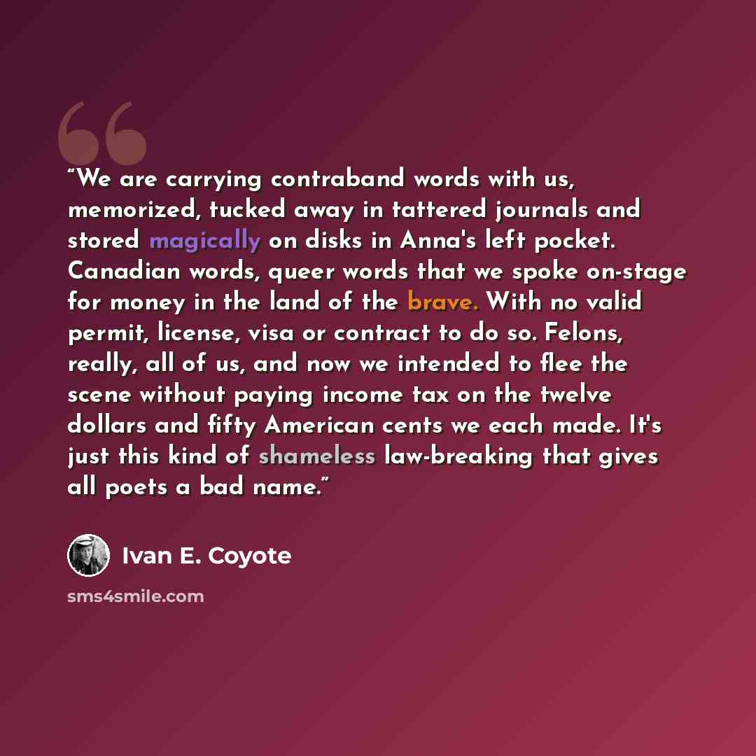 “We are carrying contraband words with us, memorized, tucked away in tattered journals and stored magically on disks in Anna's left pocket. Canadian words, queer words that we spoke on-stage for money in the land of the brave. With no valid permit, license, visa or contract to do so. Felons…” quote by Ivan E. Coyote
