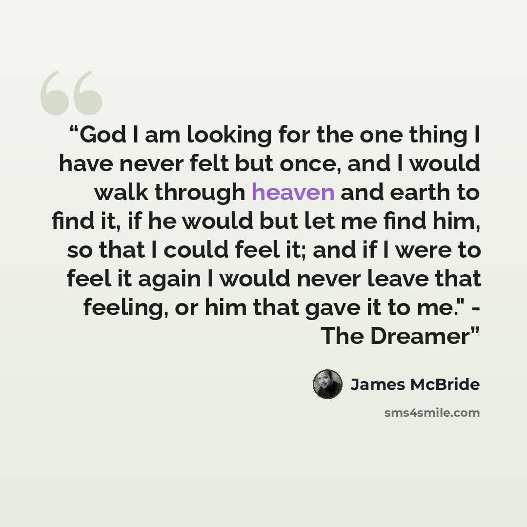 “God I am looking for the one thing I have never felt but once, and I would walk through heaven and earth to find it, if he would but let me find him, so that I could feel it; and if I were to feel it again I would never leave that feeling, or him that gave it to me." - The Dreamer” quote by James McBride