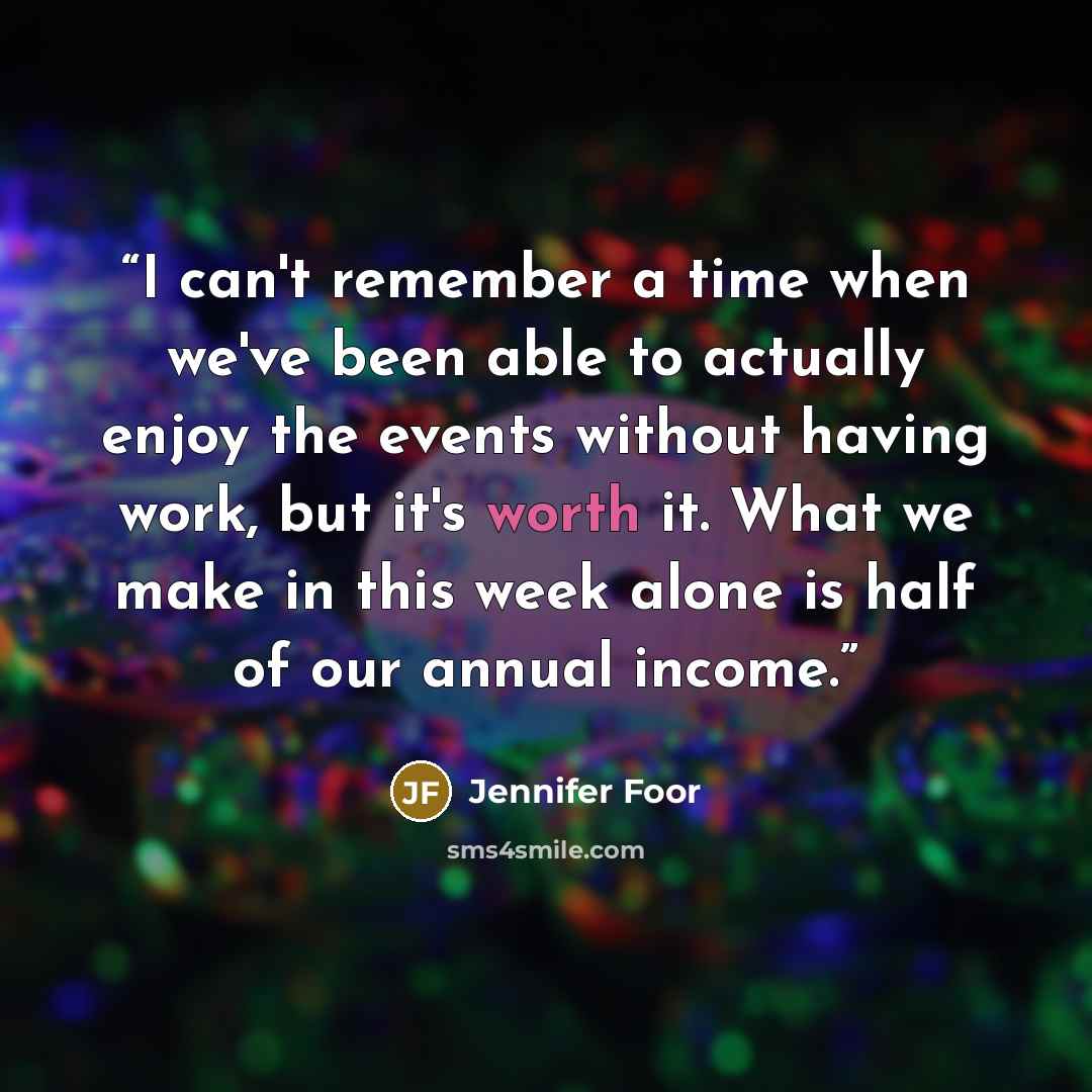 “I can't remember a time when we've been able to actually enjoy the events without having work, but it's worth it. What we make in this week alone is half of our annual income.” quote by Jennifer Foor