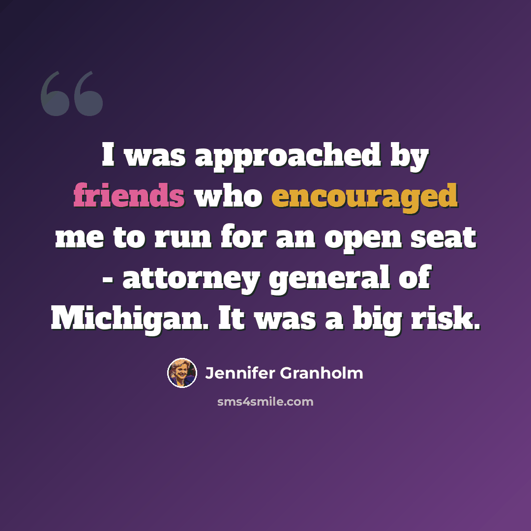 “I was approached by friends who encouraged me to run for an open seat - attorney general of Michigan. It was a big risk.” quote by Jennifer Granholm