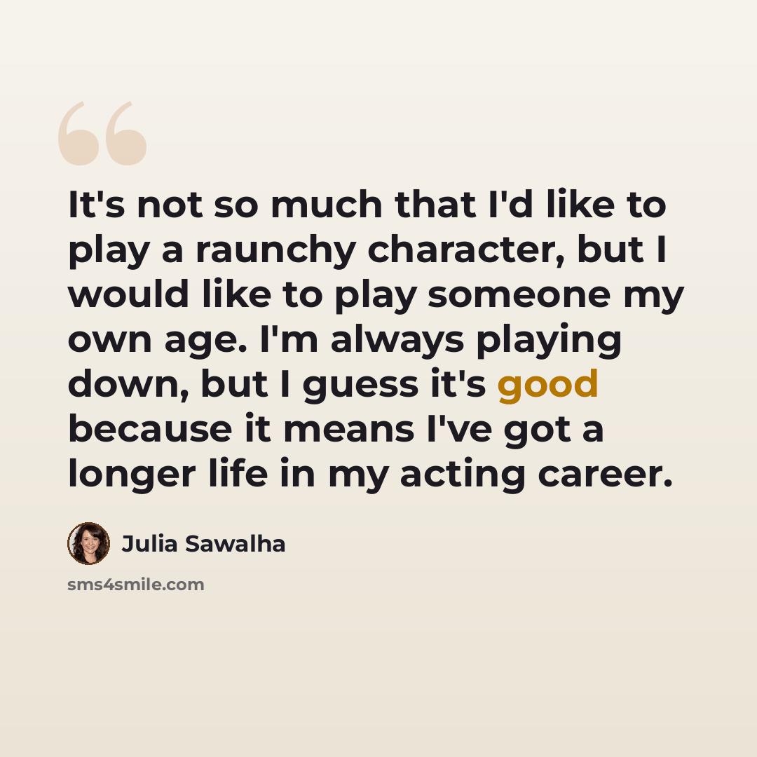 “It's not so much that I'd like to play a raunchy character, but I would like to play someone my own age. I'm always playing down, but I guess it's good because it means I've got a longer life in my acting career.” quote by Julia Sawalha